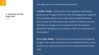 3. Structure d’une
page web
Une page web est constituée de deux parties :
L'entête <head> : cette section donne quelques informations
générales sur la page comme son titre, l'encodage (pour la gestion
des caractères spéciaux), etc. Cette section est généralement
assez courte. Les informations que contient l'en-tête ne sont pas
affichées sur la page, ce sont simplement des informations
générales à destination de l'ordinateur. Elles sont cependant très
importantes !
et le corps <body> : c'est là que se trouve la partie principale de
la page. Tout ce que nous écrirons ici sera affiché à l'écran. C'est à
l'intérieur du corps que nous écrirons la majeure partie de notre
code.
33
 