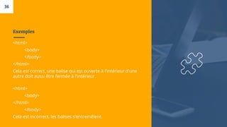 Exemples
<html>
<body>
</body>
</html>
Cela est correct, une balise qui est ouverte à l'intérieur d'une
autre doit aussi être fermée à l'intérieur.
<html>
<body>
</html>
</body>
Cela est incorrect, les balises s'entremêlent.
36
 
