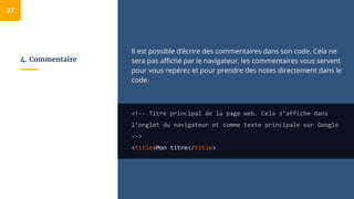 4. Commentaire
Il est possible d’écrire des commentaires dans son code. Cela ne
sera pas affiché par le navigateur, les commentaires vous servent
pour vous repérez et pour prendre des notes directement dans le
code.
<!-- Titre principal de la page web. Cela s’affiche dans
l’onglet du navigateur et comme texte principale sur Google
-->
<title>Mon titre</title>
37
 