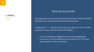 5. HTML5
Titres et sous-titres
Une page web est structuré comme un document word. On définit
des titres pour chaque partie avec des sous parties.
La balise est <h1> avec le numéro qui peut aller de 1 à 6. Le HTML
propose 6 niveaux de titres avec deux règles :
▫ Le h1 est unique et obligatoire pour chaque page web
▫ Les autres h sont possible que si il existe un hn-1 (h3 n’est
pas possible si il n’y a pas de h2)
40
 
