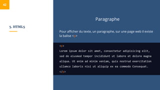 5. HTML5
Paragraphe
Pour afficher du texte, un paragraphe, sur une page web il existe
la balise <p>
<p>
Lorem ipsum dolor sit amet, consectetur adipisicing elit,
sed do eiusmod tempor incididunt ut labore et dolore magna
aliqua. Ut enim ad minim veniam, quis nostrud exercitation
ullamco laboris nisi ut aliquip ex ea commodo Consequat.
</p>
42
 