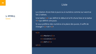 5. HTML5
Liste
La création d’une liste à puce ou à numéros comme sur word se
fait 2 balises.
Une balise <ul> qui définit le début et la fin d’une liste et la balise
<li> qui définit une puce.
Si vous préférez des numéros à la place des puces, il suffit de
changer <ul> en <ol>
<ul>
<li>Master</li>
<li>Licence</li>
<li>DUT</li>
</ul>
46
 