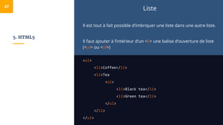 5. HTML5
Liste
Il est tout à fait possible d’imbriquer une liste dans une autre liste.
Il faut ajouter à l’intérieur d’un <li> une balise d’ouverture de liste
(<ul> ou <ol>)
<ul>
<li>Coffee</li>
<li>Tea
<ul>
<li>Black tea</li>
<li>Green tea</li>
</ul>
</li>
</ul>
47
 