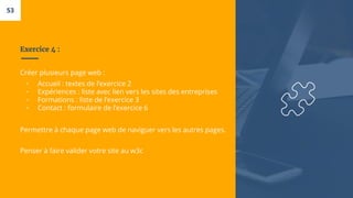 Exercice 4 :
Créer plusieurs page web :
▫ Accueil : textes de l’exercice 2
▫ Expériences : liste avec lien vers les sites des entreprises
▫ Formations : liste de l’exercice 3
▫ Contact : formulaire de l’exercice 6
Permettre à chaque page web de naviguer vers les autres pages.
Penser à faire valider votre site au w3c
53
 