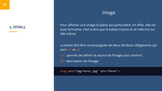 5. HTML5
Image
Pour afficher une image la balise est particulière. En effet, elle est
auto fermante, c’est à dire que la balise s’ouvre et se referme sur
elle même.
La balise doit être accompagnée de deux attributs obligatoires qui
sont src et alt
src : permet de définir la source de l’image (son chemin)
alt : description de l’image
<img src="img/foret.jpg" alt="Fôret">
55
 