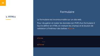 5. HTML5
Formulaire
Le formulaire est incontournable sur un site web.
Pour récupérer et traiter les données (en PHP) d’un formulaire il
faut le définir en HTML en mettant les champs et le bouton de
validation à l’intérieur des balises <form>
<form>
...
</form>
58
 