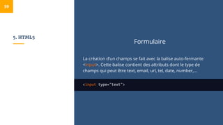 5. HTML5
Formulaire
La création d’un champs se fait avec la balise auto-fermante
<input>. Cette balise contient des attributs dont le type de
champs qui peut être text, email, url, tel, date, number,...
<input type="text">
59
 