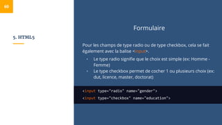 5. HTML5
Formulaire
Pour les champs de type radio ou de type checkbox, cela se fait
également avec la balise <input>.
▫ Le type radio signifie que le choix est simple (ex: Homme -
Femme)
▫ Le type checkbox permet de cocher 1 ou plusieurs choix (ex:
dut, licence, master, doctorat)
<input type="radio" name="gender">
<input type="checkbox" name="education">
60
 