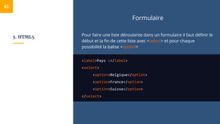 5. HTML5
Formulaire
Pour faire une liste déroulante dans un formulaire il faut définir le
début et la fin de cette liste avec <select> et pour chaque
possibilité la balise <option>
<label>Pays :</label>
<select>
<option>Belgique</option>
<option>France</option>
<option>Suisse</option>
</select>
62
 