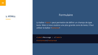5. HTML5
Formulaire
La balise <input> peut permettre de définir un champs de type
texte. Mais si nous voulons une plus grande zone de texte, il faut
utiliser la balise <textarea>
<label>Messsage : </label>
<textarea></textarea>
63
 