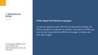 1. Définition du
HTML
HTML (HyperText Markup Language) :
il a fait son apparition dès 1991 lors du lancement du Web. Son
rôle est de gérer et organiser le contenu. C'est donc en HTML que
vous écrirez ce qui doit être affiché sur la page : du texte, des
liens, des images…
8
Les langages HTML et CSS
sont à la base du
fonctionnement de tous les
sites web
 