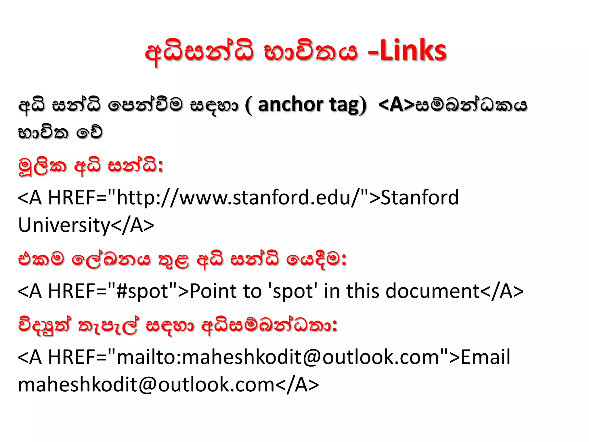 අධිසන්ධි භාවිතය -Links
අධි සන්ධි වපන්වීම සඳහා ( anchor tag) <A>සම්බන්ධකය
භාවිත වේ
මූලික අධි සන්ධි:
<A HREF="http://www.stanford.edu/">Stanford
University</A>
එකම වේඛනය තුළ අධි සන්ධි වයදීම:
<A HREF="#spot">Point to 'spot' in this document</A>
විදුත් තැපැේ සඳහා අධිසම්බන්ධතා:
<A HREF="mailto:maheshkodit@outlook.com">Email
maheshkodit@outlook.com</A>
 