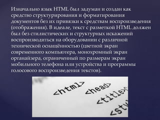 Изначально язык HTML был задуман и создан как
средство структурирования и форматирования
документов без их привязки к средствам воспроизведения
(отображения). В идеале, текст с разметкой HTML должен
был без стилистических и структурных искажений
воспроизводиться на оборудовании с различной
технической оснащённостью (цветной экран
современного компьютера, монохромный экран
органайзера, ограниченный по размерам экран
мобильного телефона или устройства и программы
голосового воспроизведения текстов).
 