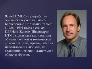Язык HTML был разработан
британским учёным Тимом
Бернерсом-Ли приблизительно
в 1986—1991 годах в стенах
ЦЕРНа в Женеве (Швейцария).
HTML создавался как язык для
обмена научной и технической
документацией, пригодный для
использования людьми, не
являющимися специалистами в
области вёрстки.
 