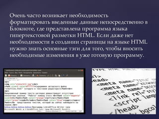 Очень часто возникает необходимость
форматировать введенные данные непосредственно в
Блокноте, где представлена программа языка
гипертекстовой разметки HTML. Если даже нет
необходимости в создании страницы на языке HTML
нужно знать основные тэги для того, чтобы вносить
необходимые изменения в уже готовую программу.
 