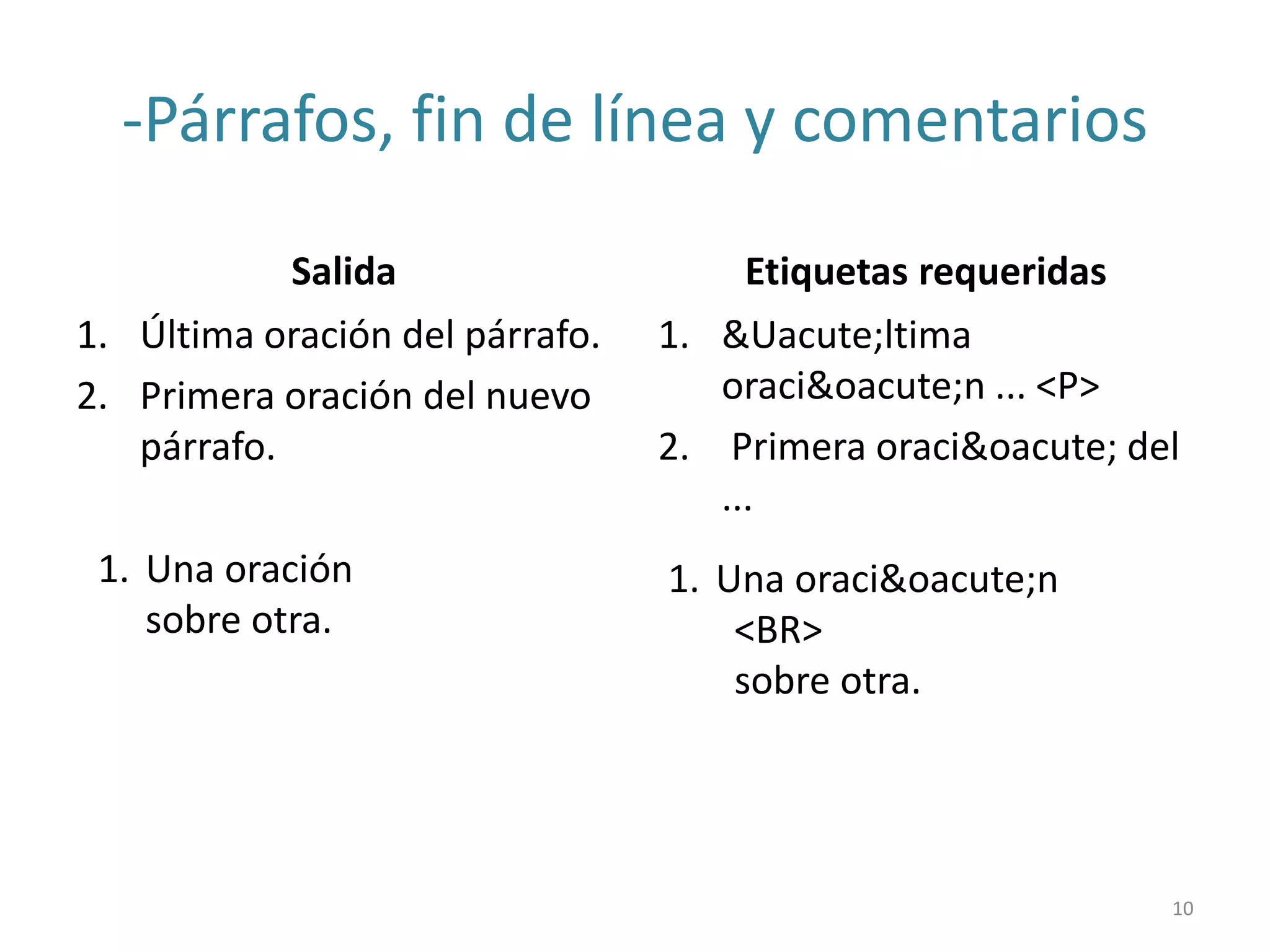 -Párrafos, fin de línea y comentarios
Salida
1. Última oración del párrafo.
2. Primera oración del nuevo
párrafo.
Etiquetas requeridas
1. &Uacute;ltima
oraci&oacute;n ... <P>
2. Primera oraci&oacute; del
...
1. Una oración
sobre otra.
1. Una oraci&oacute;n
<BR>
sobre otra.
10
 