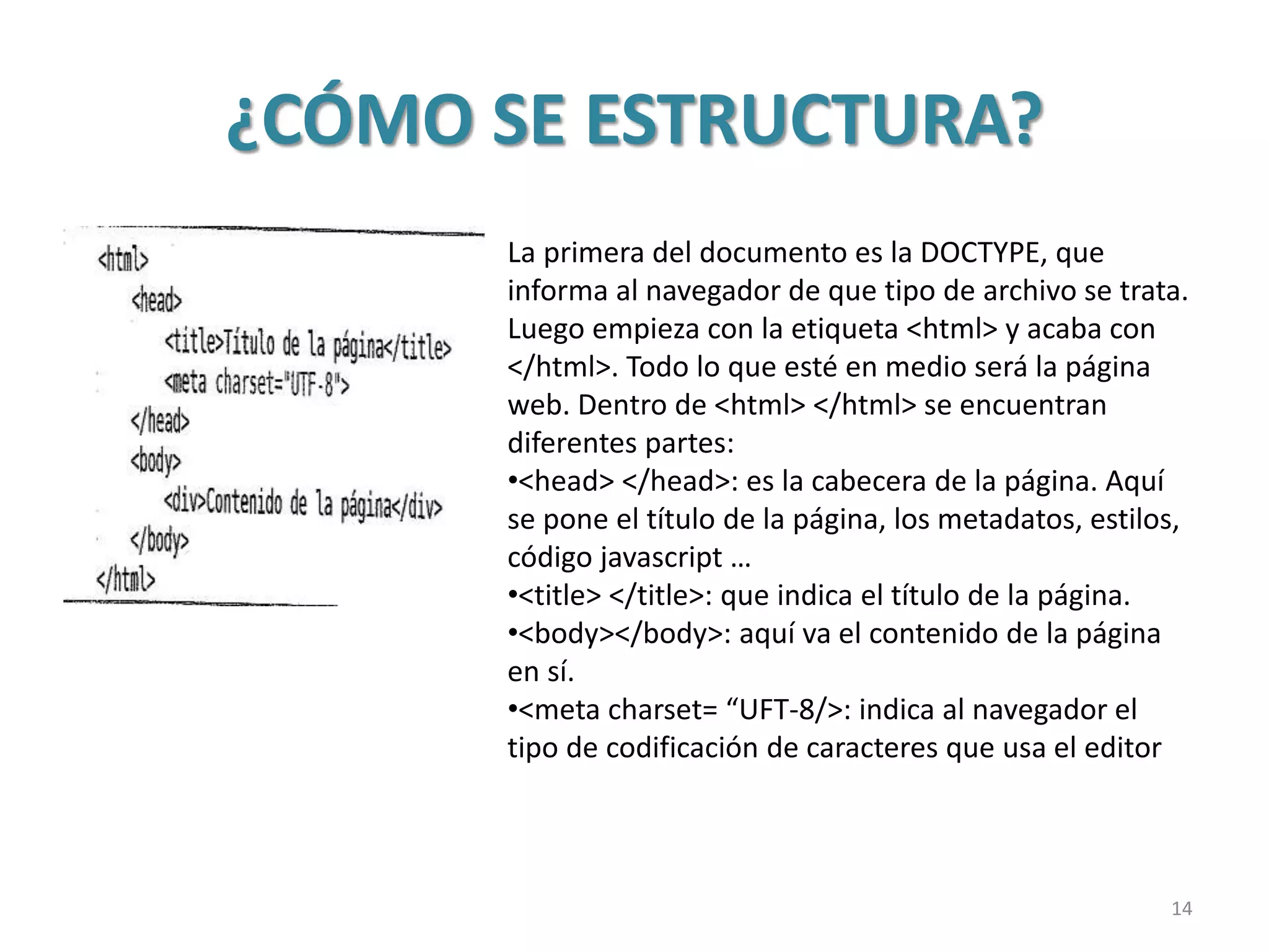 ¿CÓMO SE ESTRUCTURA?
La primera del documento es la DOCTYPE, que
informa al navegador de que tipo de archivo se trata.
Luego empieza con la etiqueta <html> y acaba con
</html>. Todo lo que esté en medio será la página
web. Dentro de <html> </html> se encuentran
diferentes partes:
•<head> </head>: es la cabecera de la página. Aquí
se pone el título de la página, los metadatos, estilos,
código javascript …
•<title> </title>: que indica el título de la página.
•<body></body>: aquí va el contenido de la página
en sí.
•<meta charset= “UFT-8/>: indica al navegador el
tipo de codificación de caracteres que usa el editor
14
 