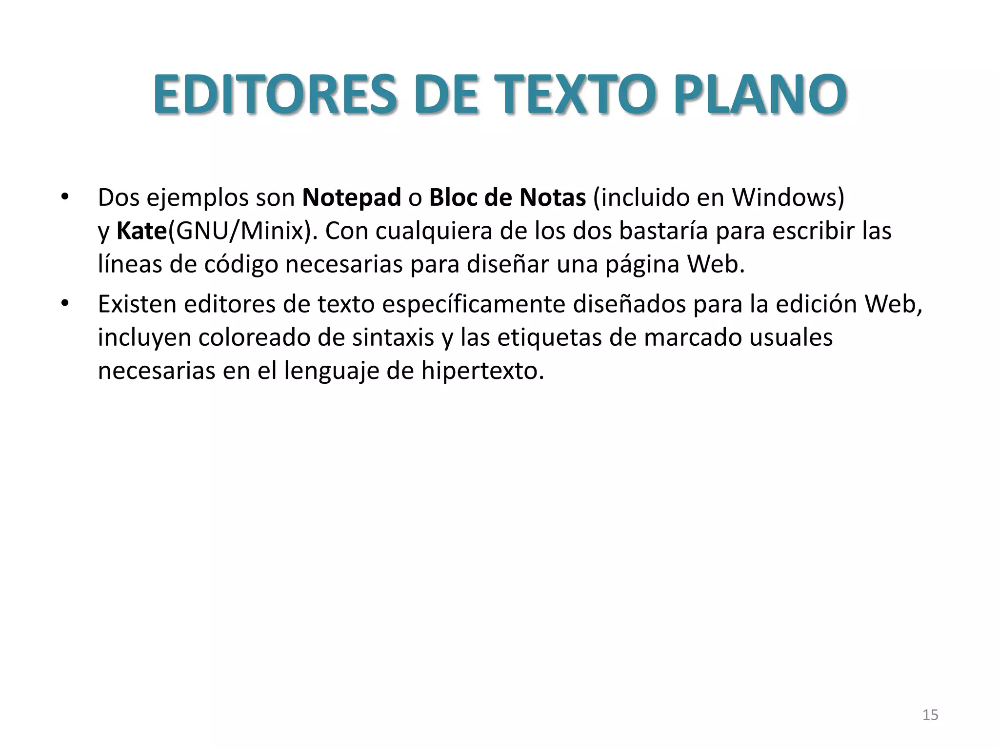 EDITORES DE TEXTO PLANO
• Dos ejemplos son Notepad o Bloc de Notas (incluido en Windows)
y Kate(GNU/Minix). Con cualquiera de los dos bastaría para escribir las
líneas de código necesarias para diseñar una página Web.
• Existen editores de texto específicamente diseñados para la edición Web,
incluyen coloreado de sintaxis y las etiquetas de marcado usuales
necesarias en el lenguaje de hipertexto.
15
 