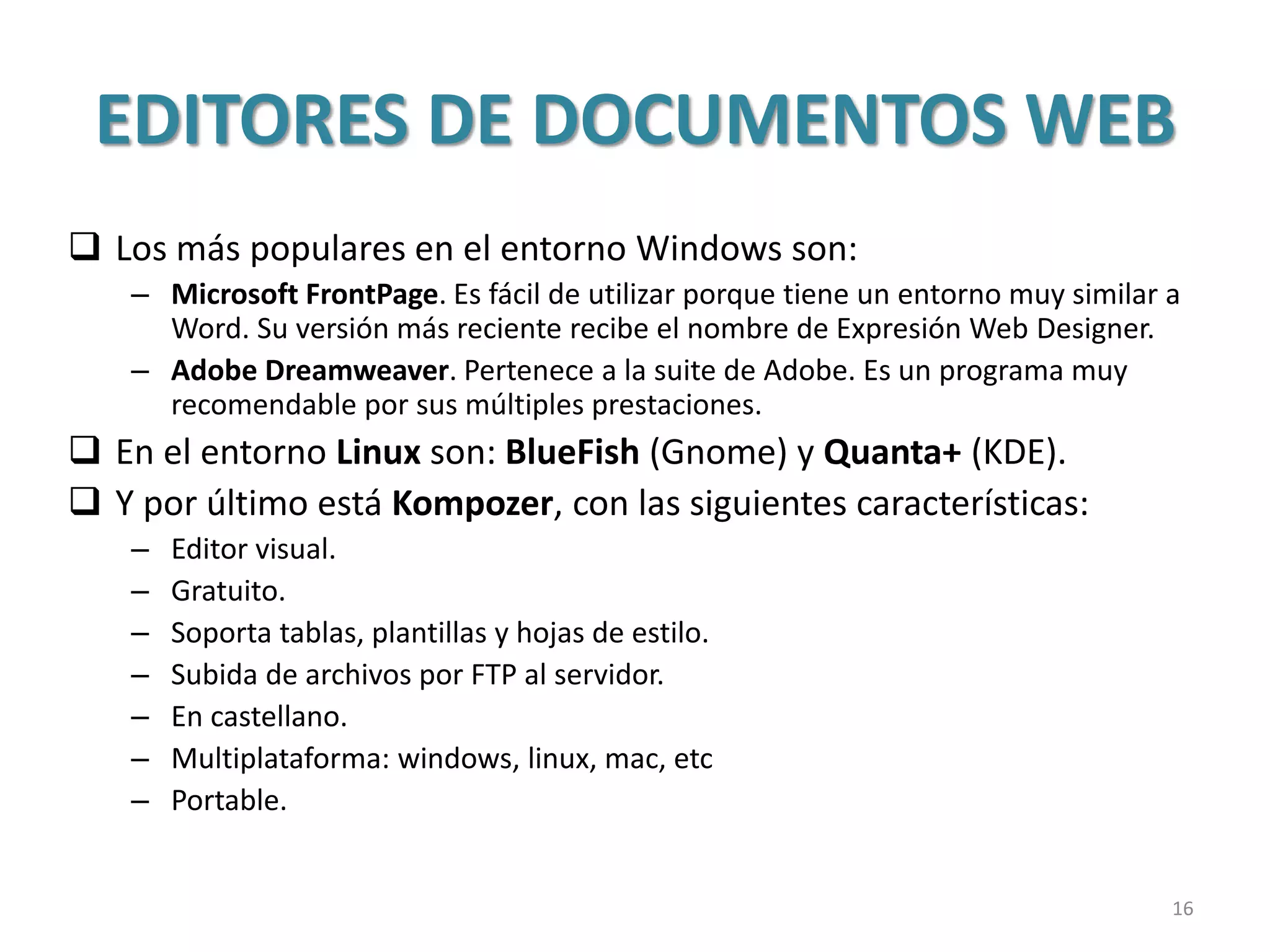 EDITORES DE DOCUMENTOS WEB
 Los más populares en el entorno Windows son:
– Microsoft FrontPage. Es fácil de utilizar porque tiene un entorno muy similar a
Word. Su versión más reciente recibe el nombre de Expresión Web Designer.
– Adobe Dreamweaver. Pertenece a la suite de Adobe. Es un programa muy
recomendable por sus múltiples prestaciones.
 En el entorno Linux son: BlueFish (Gnome) y Quanta+ (KDE).
 Y por último está Kompozer, con las siguientes características:
– Editor visual.
– Gratuito.
– Soporta tablas, plantillas y hojas de estilo.
– Subida de archivos por FTP al servidor.
– En castellano.
– Multiplataforma: windows, linux, mac, etc
– Portable.
16
 
