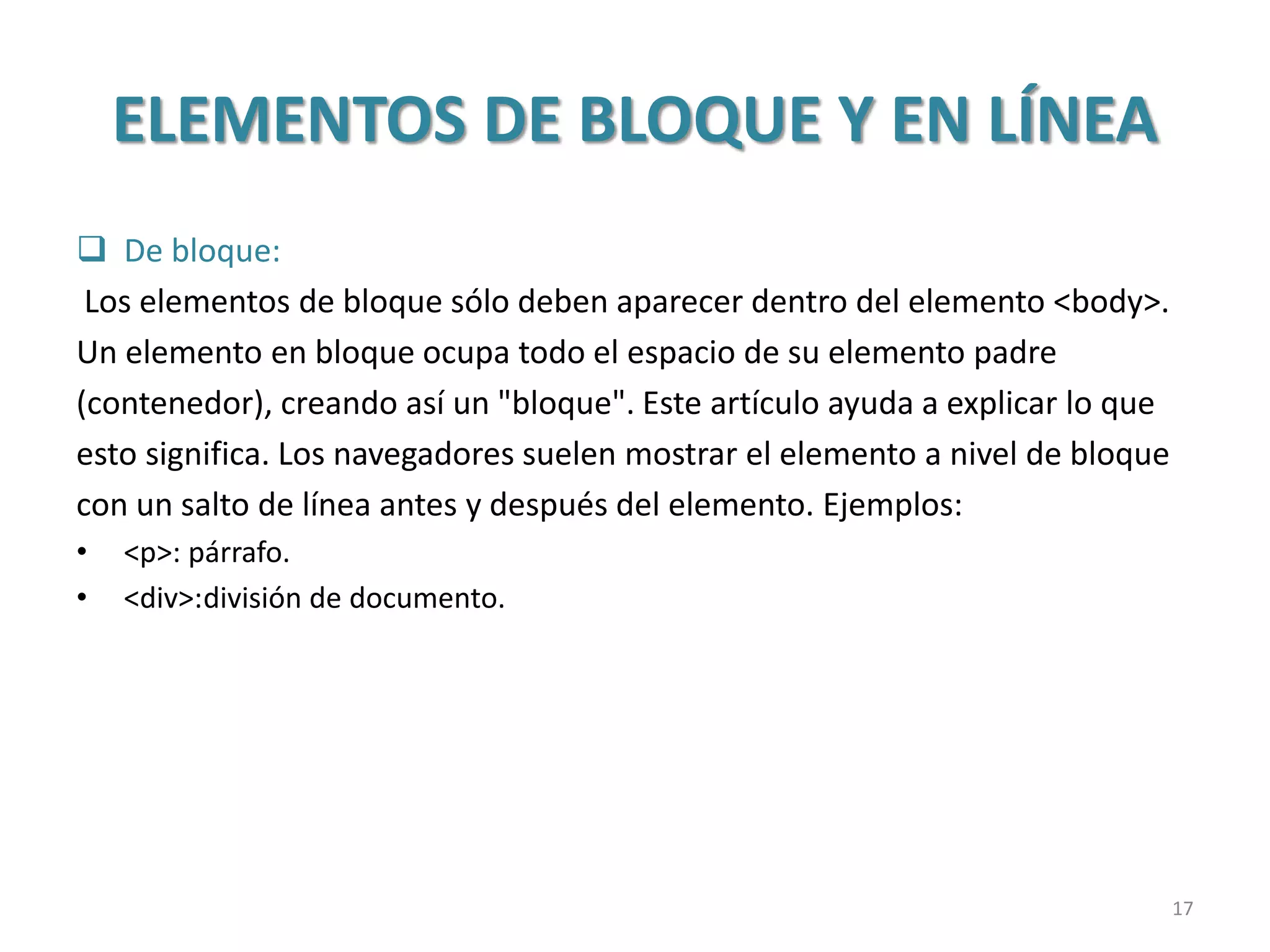 ELEMENTOS DE BLOQUE Y EN LÍNEA
 De bloque:
Los elementos de bloque sólo deben aparecer dentro del elemento <body>.
Un elemento en bloque ocupa todo el espacio de su elemento padre
(contenedor), creando así un "bloque". Este artículo ayuda a explicar lo que
esto significa. Los navegadores suelen mostrar el elemento a nivel de bloque
con un salto de línea antes y después del elemento. Ejemplos:
• <p>: párrafo.
• <div>:división de documento.
17
 