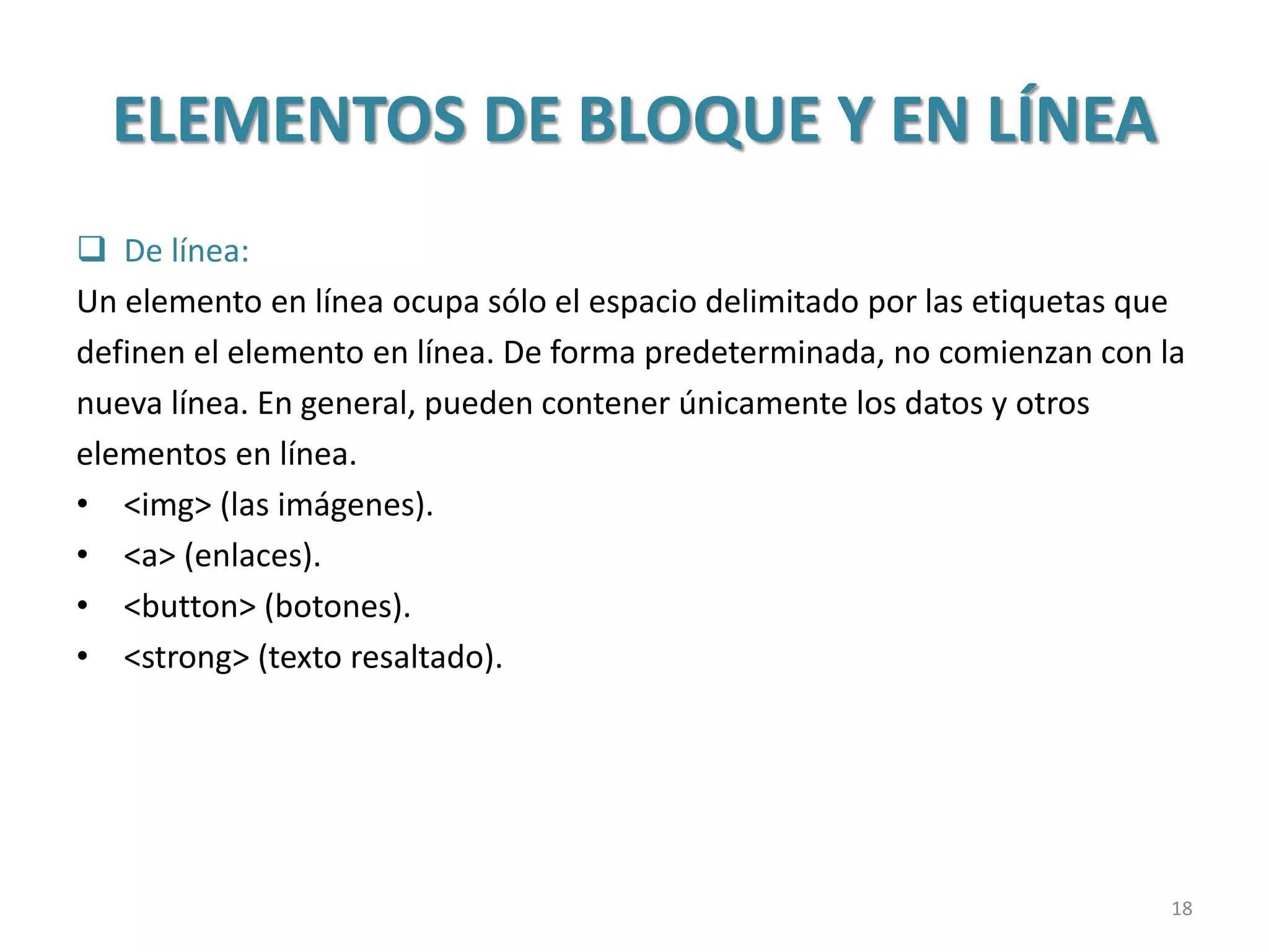 ELEMENTOS DE BLOQUE Y EN LÍNEA
 De línea:
Un elemento en línea ocupa sólo el espacio delimitado por las etiquetas que
definen el elemento en línea. De forma predeterminada, no comienzan con la
nueva línea. En general, pueden contener únicamente los datos y otros
elementos en línea.
• <img> (las imágenes).
• <a> (enlaces).
• <button> (botones).
• <strong> (texto resaltado).
18
 