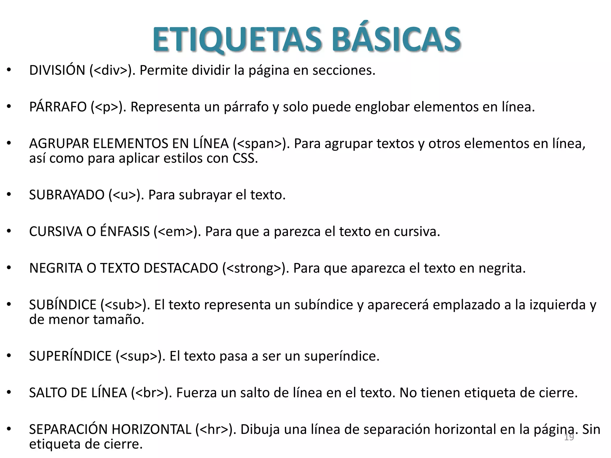 ETIQUETAS BÁSICAS
• DIVISIÓN (<div>). Permite dividir la página en secciones.
• PÁRRAFO (<p>). Representa un párrafo y solo puede englobar elementos en línea.
• AGRUPAR ELEMENTOS EN LÍNEA (<span>). Para agrupar textos y otros elementos en línea,
así como para aplicar estilos con CSS.
• SUBRAYADO (<u>). Para subrayar el texto.
• CURSIVA O ÉNFASIS (<em>). Para que a parezca el texto en cursiva.
• NEGRITA O TEXTO DESTACADO (<strong>). Para que aparezca el texto en negrita.
• SUBÍNDICE (<sub>). El texto representa un subíndice y aparecerá emplazado a la izquierda y
de menor tamaño.
• SUPERÍNDICE (<sup>). El texto pasa a ser un superíndice.
• SALTO DE LÍNEA (<br>). Fuerza un salto de línea en el texto. No tienen etiqueta de cierre.
• SEPARACIÓN HORIZONTAL (<hr>). Dibuja una línea de separación horizontal en la página. Sin
etiqueta de cierre.
19
 
