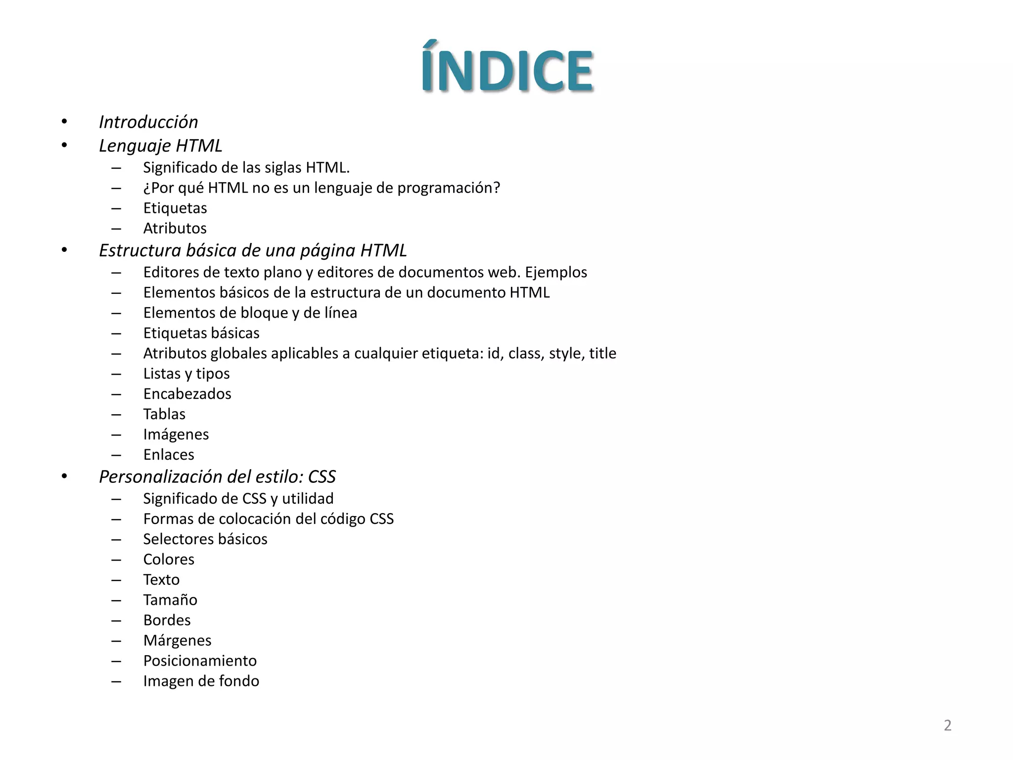 ÍNDICE
• Introducción
• Lenguaje HTML
– Significado de las siglas HTML.
– ¿Por qué HTML no es un lenguaje de programación?
– Etiquetas
– Atributos
• Estructura básica de una página HTML
– Editores de texto plano y editores de documentos web. Ejemplos
– Elementos básicos de la estructura de un documento HTML
– Elementos de bloque y de línea
– Etiquetas básicas
– Atributos globales aplicables a cualquier etiqueta: id, class, style, title
– Listas y tipos
– Encabezados
– Tablas
– Imágenes
– Enlaces
• Personalización del estilo: CSS
– Significado de CSS y utilidad
– Formas de colocación del código CSS
– Selectores básicos
– Colores
– Texto
– Tamaño
– Bordes
– Márgenes
– Posicionamiento
– Imagen de fondo
2
 