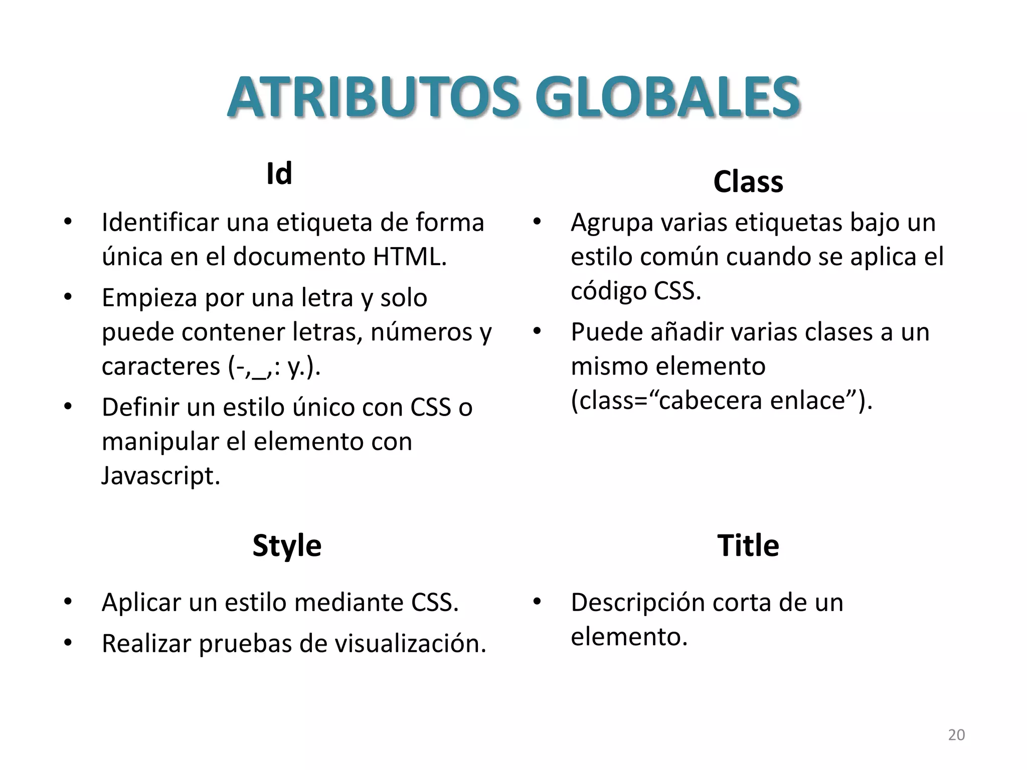 ATRIBUTOS GLOBALES
Id
• Identificar una etiqueta de forma
única en el documento HTML.
• Empieza por una letra y solo
puede contener letras, números y
caracteres (-,_,: y.).
• Definir un estilo único con CSS o
manipular el elemento con
Javascript.
Class
• Agrupa varias etiquetas bajo un
estilo común cuando se aplica el
código CSS.
• Puede añadir varias clases a un
mismo elemento
(class=“cabecera enlace”).
Style Title
• Aplicar un estilo mediante CSS.
• Realizar pruebas de visualización.
• Descripción corta de un
elemento.
20
 