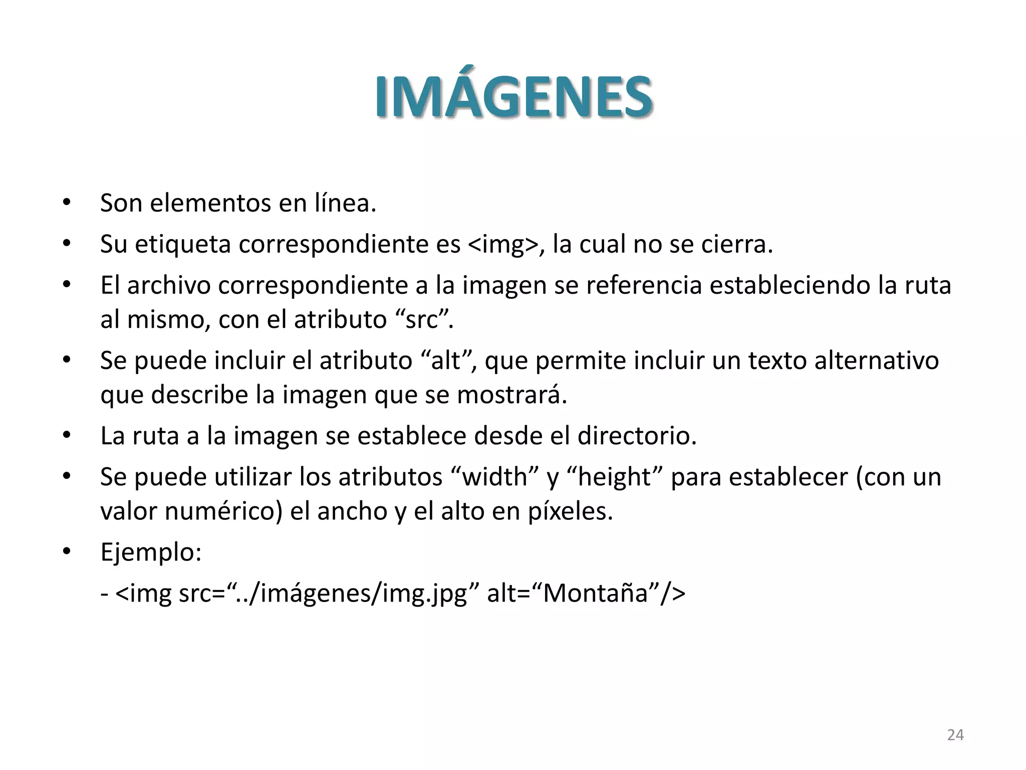 IMÁGENES
• Son elementos en línea.
• Su etiqueta correspondiente es <img>, la cual no se cierra.
• El archivo correspondiente a la imagen se referencia estableciendo la ruta
al mismo, con el atributo “src”.
• Se puede incluir el atributo “alt”, que permite incluir un texto alternativo
que describe la imagen que se mostrará.
• La ruta a la imagen se establece desde el directorio.
• Se puede utilizar los atributos “width” y “height” para establecer (con un
valor numérico) el ancho y el alto en píxeles.
• Ejemplo:
- <img src=“../imágenes/img.jpg” alt=“Montaña”/>
24
 