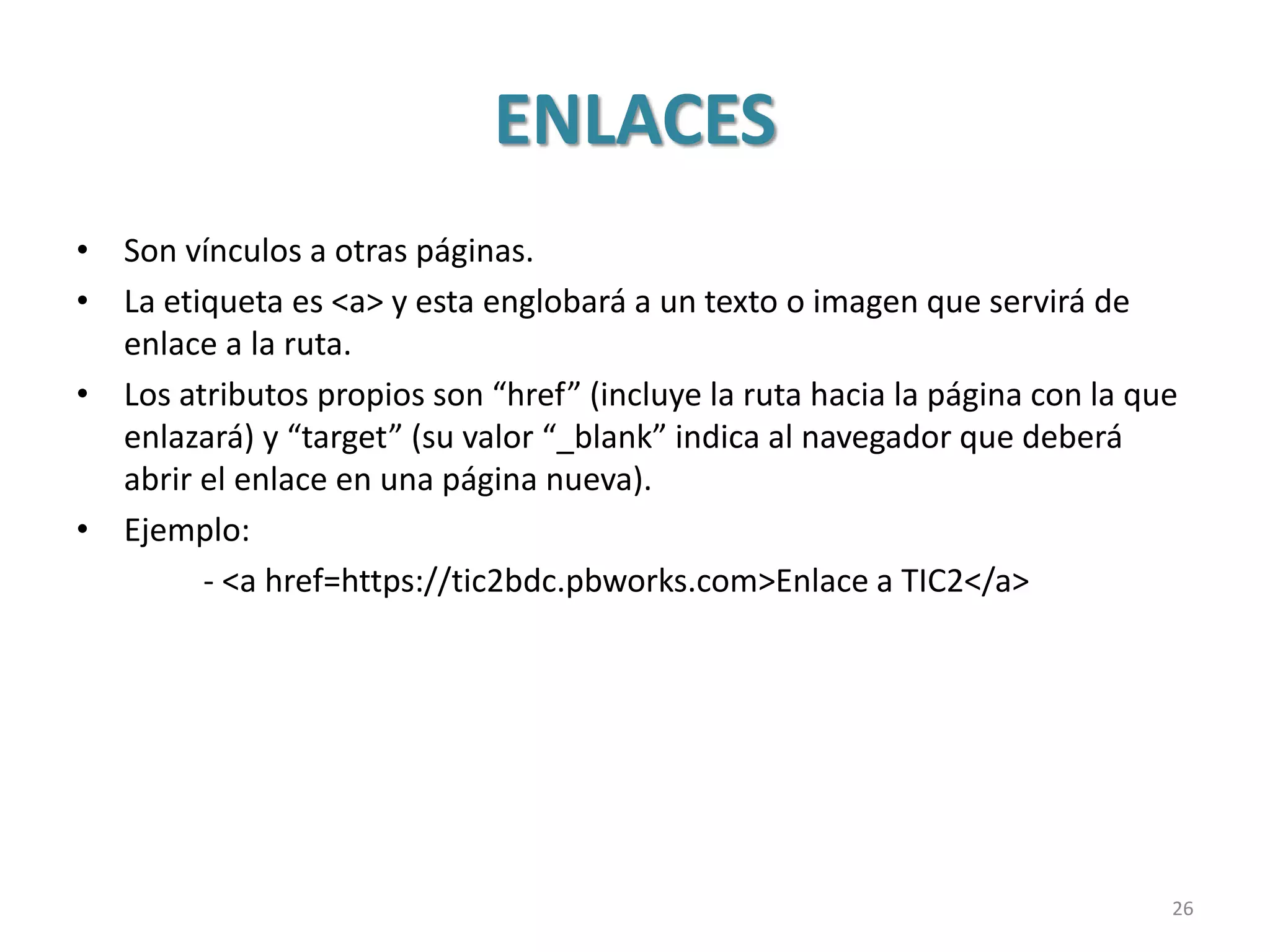 ENLACES
• Son vínculos a otras páginas.
• La etiqueta es <a> y esta englobará a un texto o imagen que servirá de
enlace a la ruta.
• Los atributos propios son “href” (incluye la ruta hacia la página con la que
enlazará) y “target” (su valor “_blank” indica al navegador que deberá
abrir el enlace en una página nueva).
• Ejemplo:
- <a href=https://tic2bdc.pbworks.com>Enlace a TIC2</a>
26
 