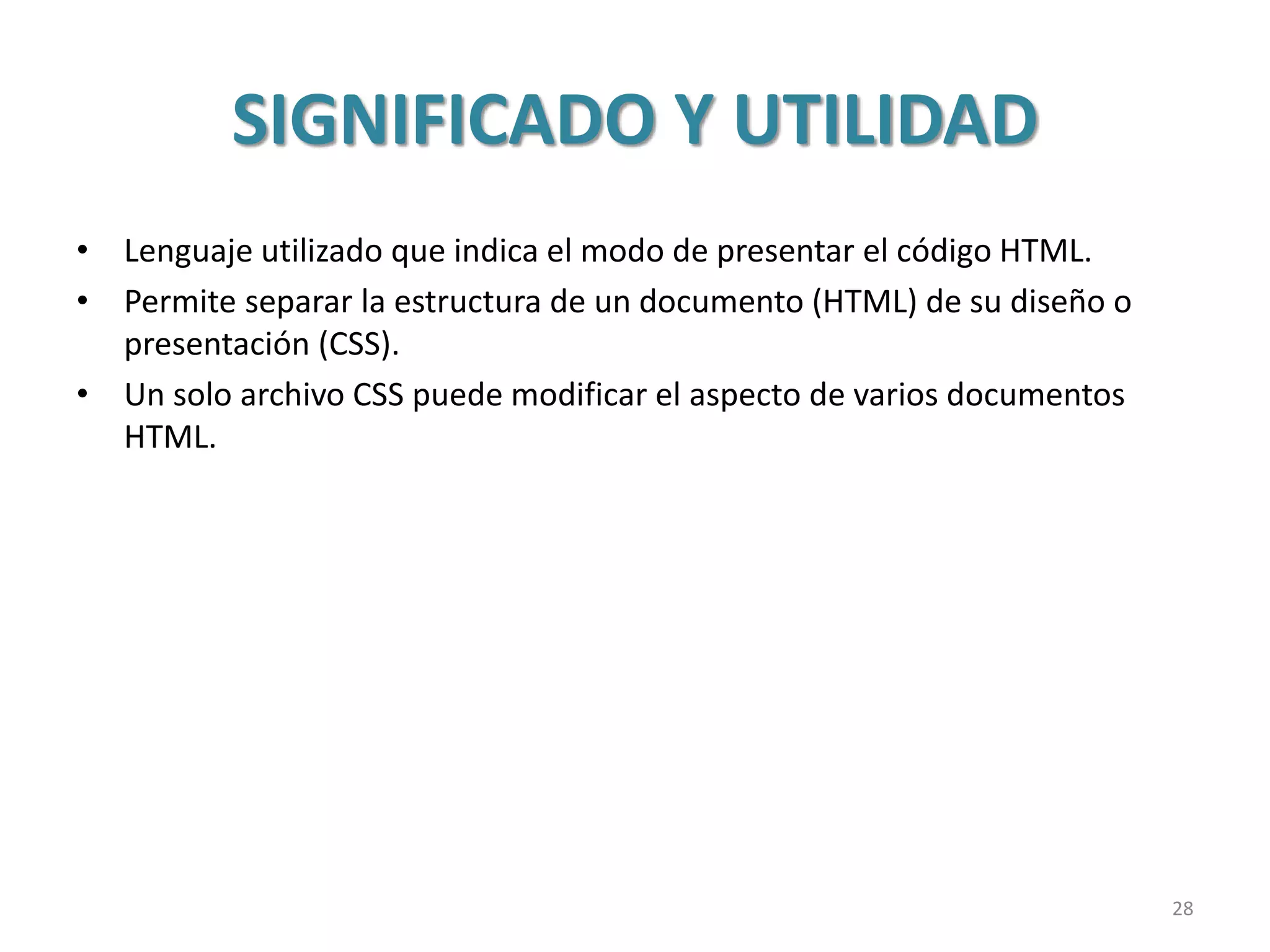 SIGNIFICADO Y UTILIDAD
• Lenguaje utilizado que indica el modo de presentar el código HTML.
• Permite separar la estructura de un documento (HTML) de su diseño o
presentación (CSS).
• Un solo archivo CSS puede modificar el aspecto de varios documentos
HTML.
28
 