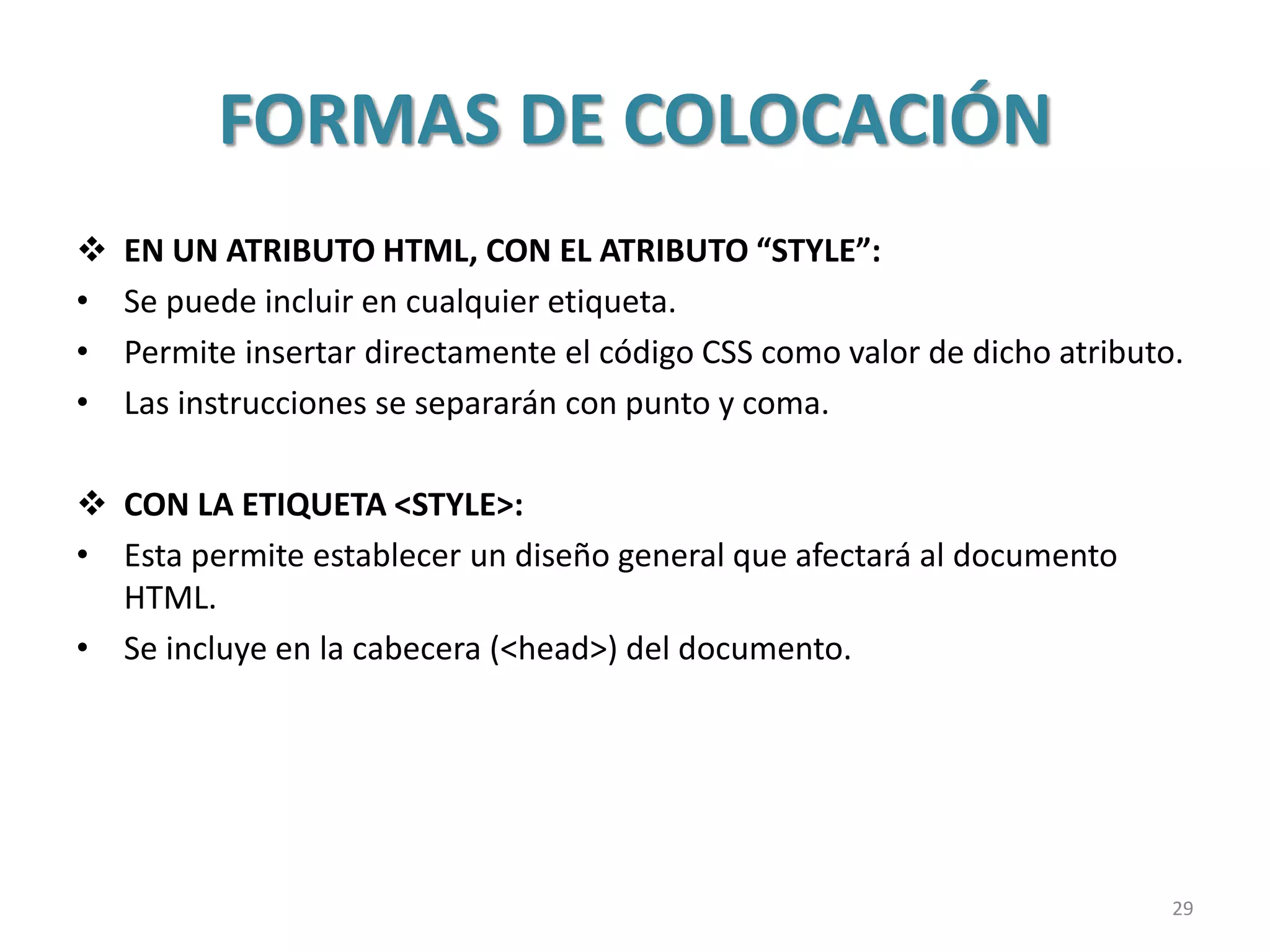 FORMAS DE COLOCACIÓN
 EN UN ATRIBUTO HTML, CON EL ATRIBUTO “STYLE”:
• Se puede incluir en cualquier etiqueta.
• Permite insertar directamente el código CSS como valor de dicho atributo.
• Las instrucciones se separarán con punto y coma.
 CON LA ETIQUETA <STYLE>:
• Esta permite establecer un diseño general que afectará al documento
HTML.
• Se incluye en la cabecera (<head>) del documento.
29
 