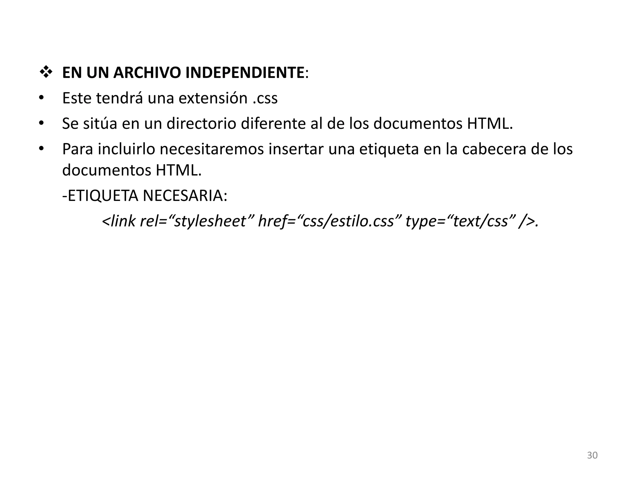  EN UN ARCHIVO INDEPENDIENTE:
• Este tendrá una extensión .css
• Se sitúa en un directorio diferente al de los documentos HTML.
• Para incluirlo necesitaremos insertar una etiqueta en la cabecera de los
documentos HTML.
-ETIQUETA NECESARIA:
<link rel=“stylesheet” href=“css/estilo.css” type=“text/css” />.
30
 