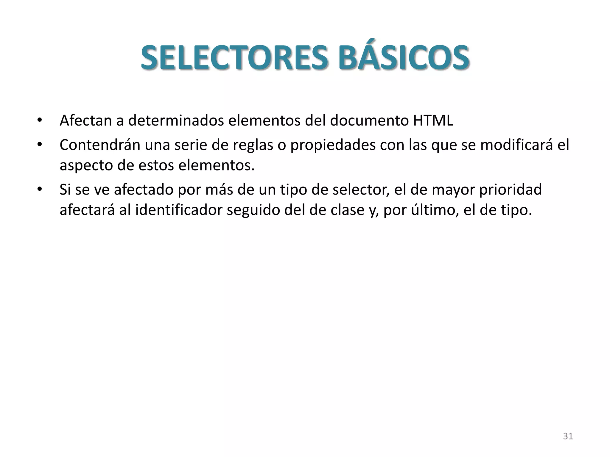 SELECTORES BÁSICOS
• Afectan a determinados elementos del documento HTML
• Contendrán una serie de reglas o propiedades con las que se modificará el
aspecto de estos elementos.
• Si se ve afectado por más de un tipo de selector, el de mayor prioridad
afectará al identificador seguido del de clase y, por último, el de tipo.
31
 