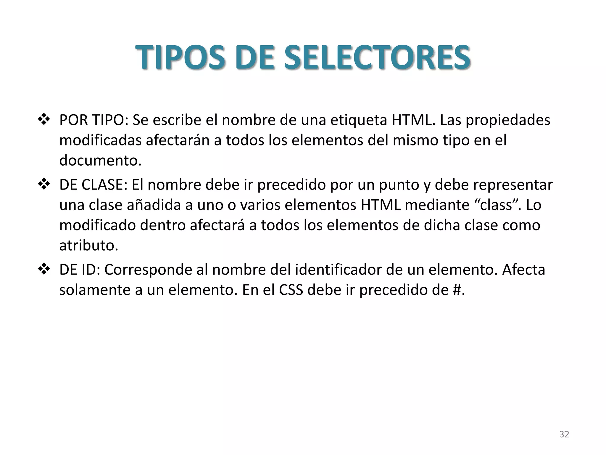 TIPOS DE SELECTORES
 POR TIPO: Se escribe el nombre de una etiqueta HTML. Las propiedades
modificadas afectarán a todos los elementos del mismo tipo en el
documento.
 DE CLASE: El nombre debe ir precedido por un punto y debe representar
una clase añadida a uno o varios elementos HTML mediante “class”. Lo
modificado dentro afectará a todos los elementos de dicha clase como
atributo.
 DE ID: Corresponde al nombre del identificador de un elemento. Afecta
solamente a un elemento. En el CSS debe ir precedido de #.
32
 