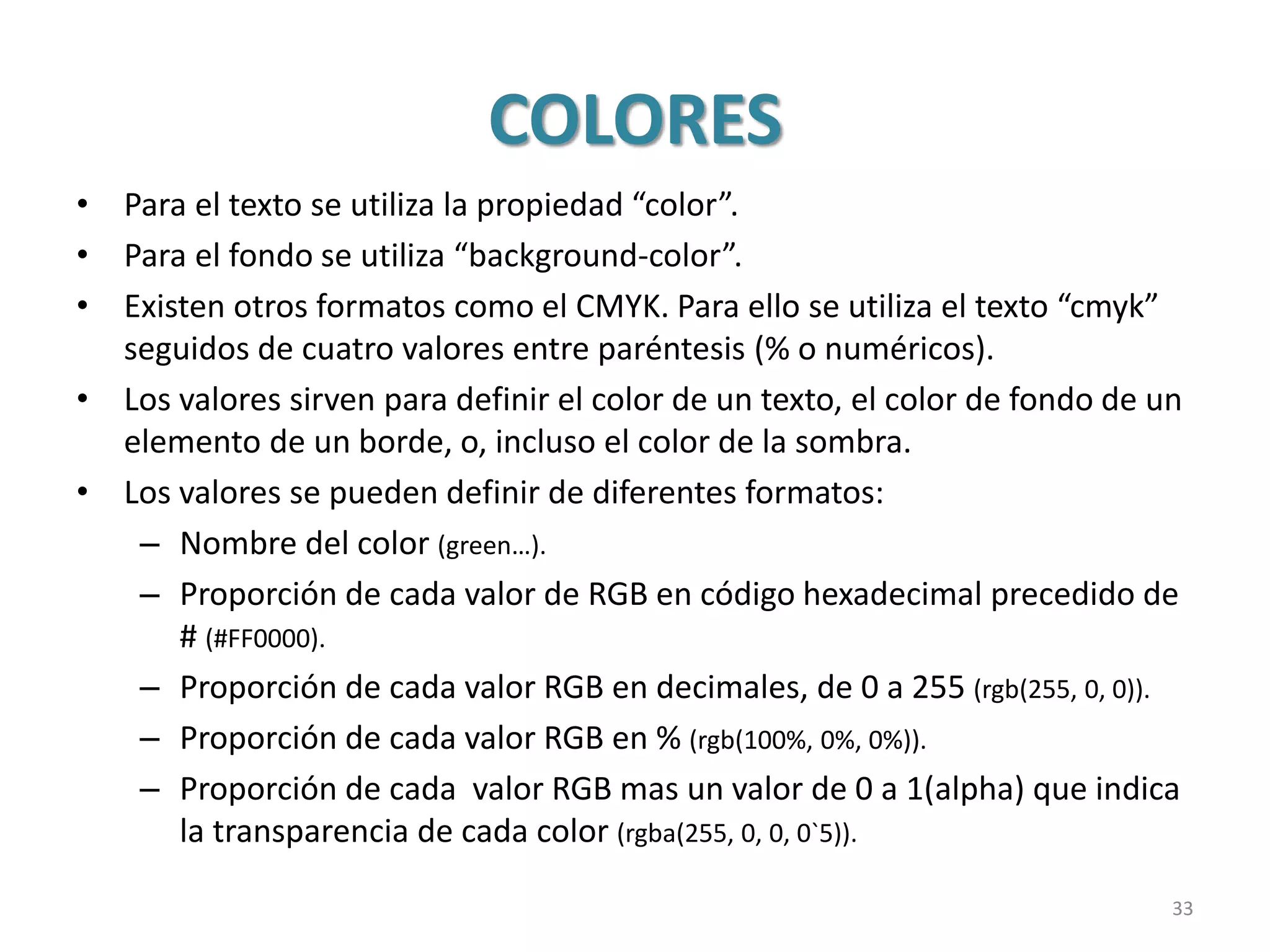 COLORES
• Para el texto se utiliza la propiedad “color”.
• Para el fondo se utiliza “background-color”.
• Existen otros formatos como el CMYK. Para ello se utiliza el texto “cmyk”
seguidos de cuatro valores entre paréntesis (% o numéricos).
• Los valores sirven para definir el color de un texto, el color de fondo de un
elemento de un borde, o, incluso el color de la sombra.
• Los valores se pueden definir de diferentes formatos:
– Nombre del color (green…).
– Proporción de cada valor de RGB en código hexadecimal precedido de
# (#FF0000).
– Proporción de cada valor RGB en decimales, de 0 a 255 (rgb(255, 0, 0)).
– Proporción de cada valor RGB en % (rgb(100%, 0%, 0%)).
– Proporción de cada valor RGB mas un valor de 0 a 1(alpha) que indica
la transparencia de cada color (rgba(255, 0, 0, 0`5)).
33
 