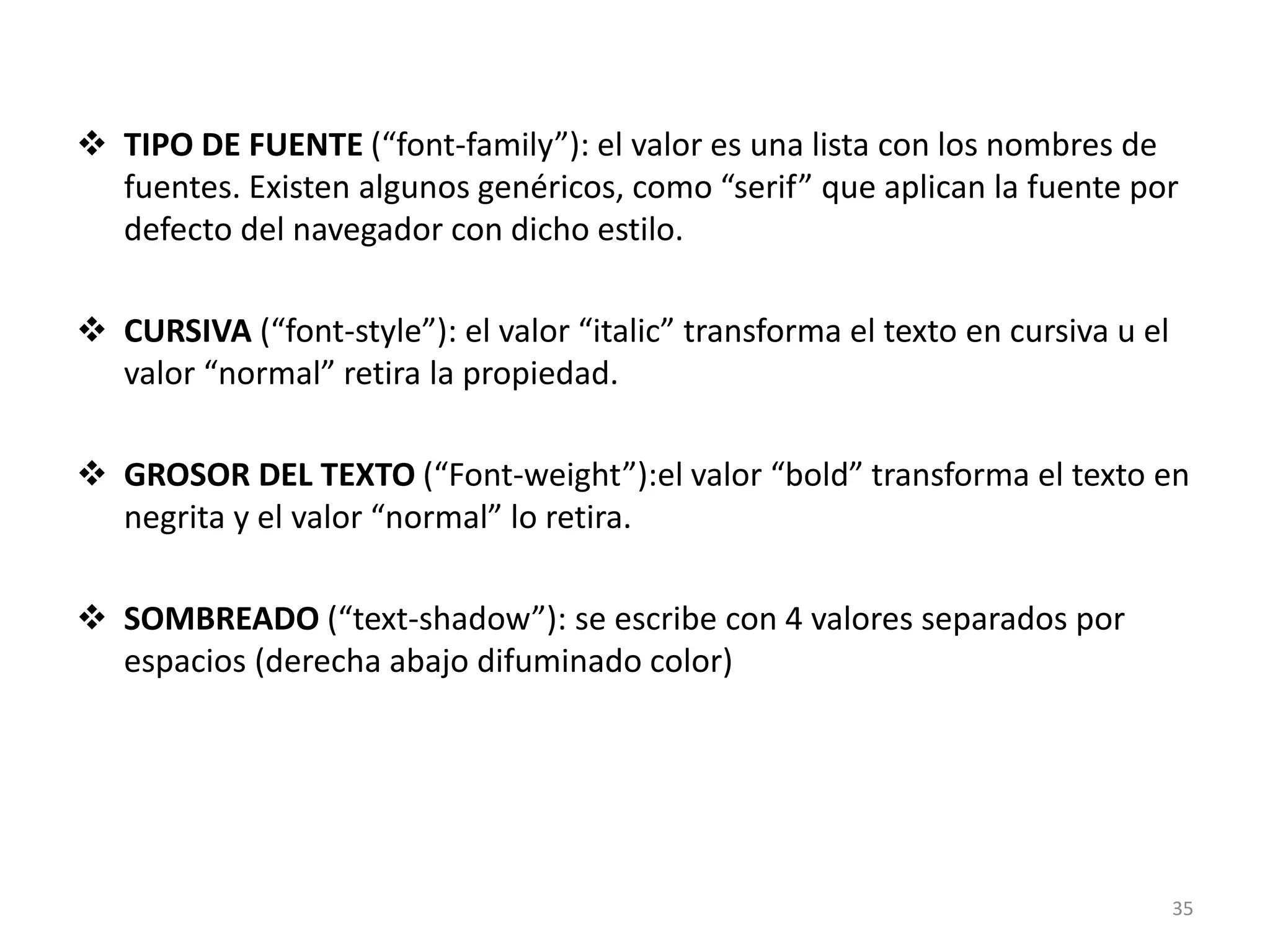  TIPO DE FUENTE (“font-family”): el valor es una lista con los nombres de
fuentes. Existen algunos genéricos, como “serif” que aplican la fuente por
defecto del navegador con dicho estilo.
 CURSIVA (“font-style”): el valor “italic” transforma el texto en cursiva u el
valor “normal” retira la propiedad.
 GROSOR DEL TEXTO (“Font-weight”):el valor “bold” transforma el texto en
negrita y el valor “normal” lo retira.
 SOMBREADO (“text-shadow”): se escribe con 4 valores separados por
espacios (derecha abajo difuminado color)
35
 