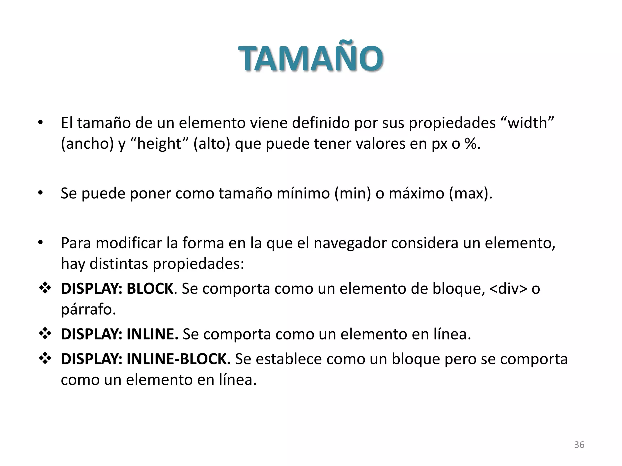 TAMAÑO
• El tamaño de un elemento viene definido por sus propiedades “width”
(ancho) y “height” (alto) que puede tener valores en px o %.
• Se puede poner como tamaño mínimo (min) o máximo (max).
• Para modificar la forma en la que el navegador considera un elemento,
hay distintas propiedades:
 DISPLAY: BLOCK. Se comporta como un elemento de bloque, <div> o
párrafo.
 DISPLAY: INLINE. Se comporta como un elemento en línea.
 DISPLAY: INLINE-BLOCK. Se establece como un bloque pero se comporta
como un elemento en línea.
36
 