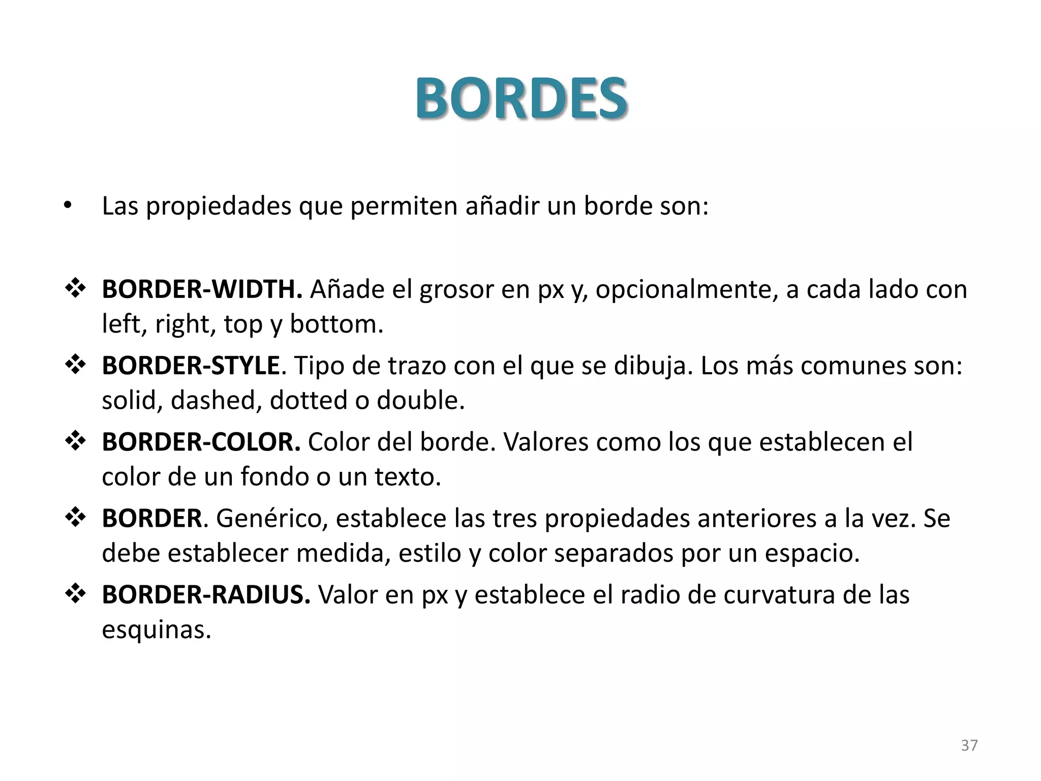 BORDES
• Las propiedades que permiten añadir un borde son:
 BORDER-WIDTH. Añade el grosor en px y, opcionalmente, a cada lado con
left, right, top y bottom.
 BORDER-STYLE. Tipo de trazo con el que se dibuja. Los más comunes son:
solid, dashed, dotted o double.
 BORDER-COLOR. Color del borde. Valores como los que establecen el
color de un fondo o un texto.
 BORDER. Genérico, establece las tres propiedades anteriores a la vez. Se
debe establecer medida, estilo y color separados por un espacio.
 BORDER-RADIUS. Valor en px y establece el radio de curvatura de las
esquinas.
37
 