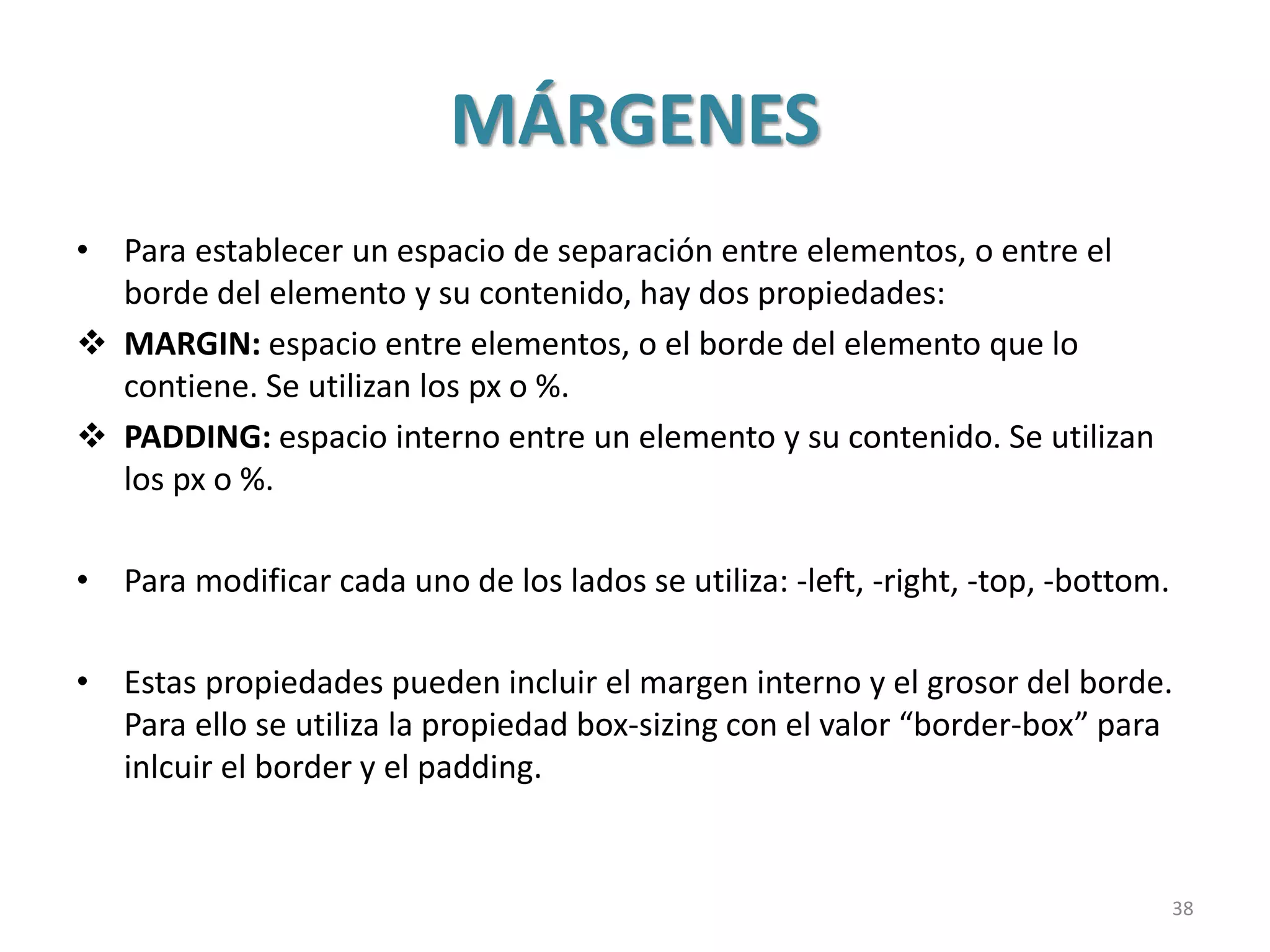 MÁRGENES
• Para establecer un espacio de separación entre elementos, o entre el
borde del elemento y su contenido, hay dos propiedades:
 MARGIN: espacio entre elementos, o el borde del elemento que lo
contiene. Se utilizan los px o %.
 PADDING: espacio interno entre un elemento y su contenido. Se utilizan
los px o %.
• Para modificar cada uno de los lados se utiliza: -left, -right, -top, -bottom.
• Estas propiedades pueden incluir el margen interno y el grosor del borde.
Para ello se utiliza la propiedad box-sizing con el valor “border-box” para
inlcuir el border y el padding.
38
 