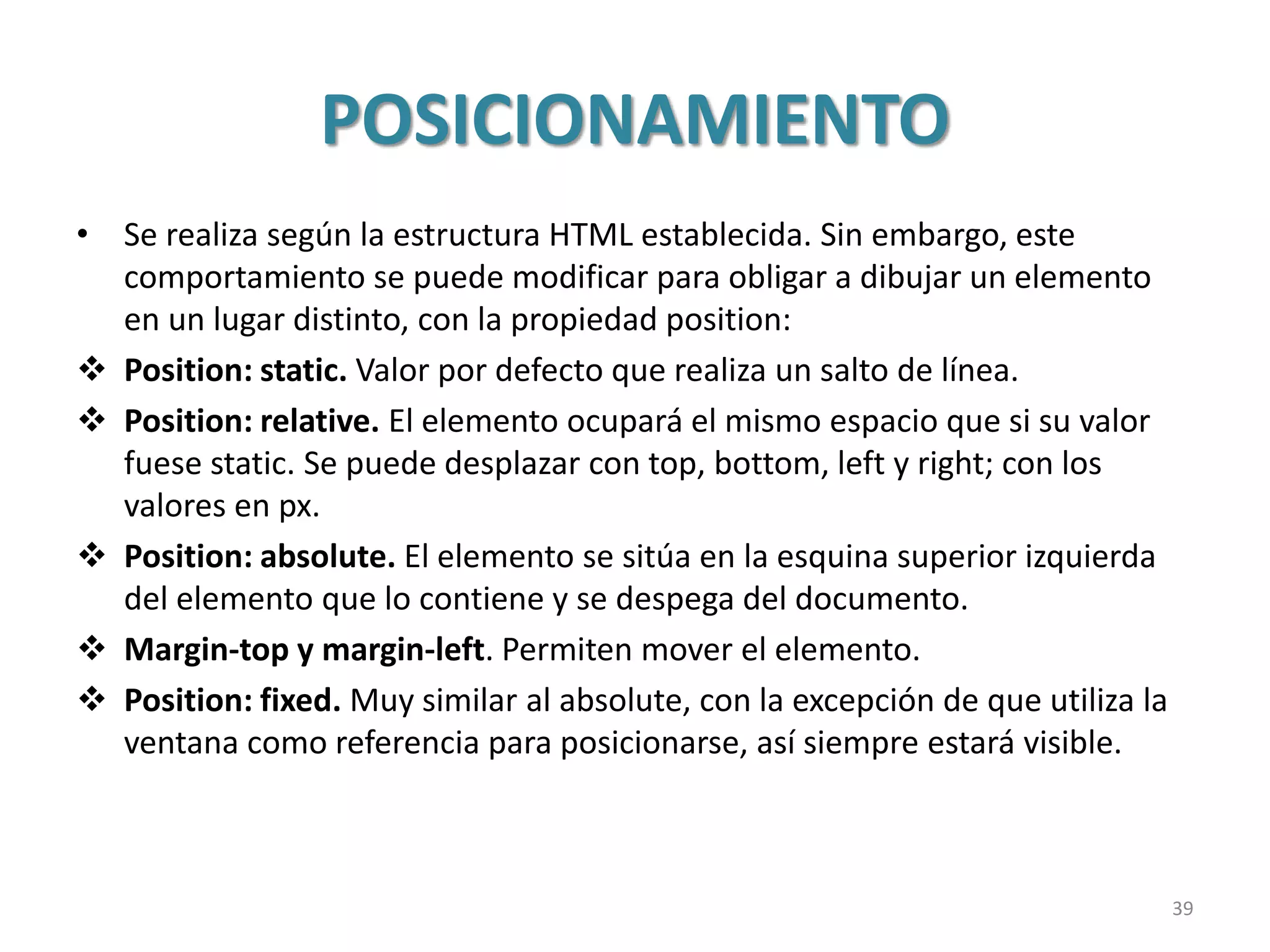 POSICIONAMIENTO
• Se realiza según la estructura HTML establecida. Sin embargo, este
comportamiento se puede modificar para obligar a dibujar un elemento
en un lugar distinto, con la propiedad position:
 Position: static. Valor por defecto que realiza un salto de línea.
 Position: relative. El elemento ocupará el mismo espacio que si su valor
fuese static. Se puede desplazar con top, bottom, left y right; con los
valores en px.
 Position: absolute. El elemento se sitúa en la esquina superior izquierda
del elemento que lo contiene y se despega del documento.
 Margin-top y margin-left. Permiten mover el elemento.
 Position: fixed. Muy similar al absolute, con la excepción de que utiliza la
ventana como referencia para posicionarse, así siempre estará visible.
39
 