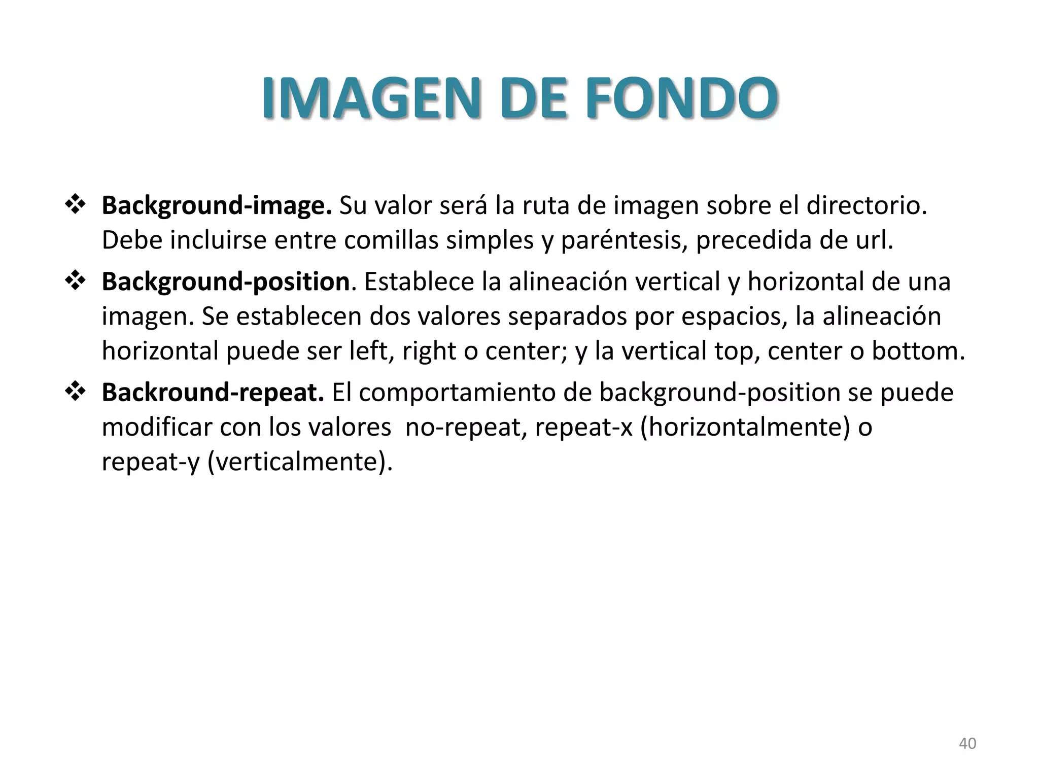 IMAGEN DE FONDO
 Background-image. Su valor será la ruta de imagen sobre el directorio.
Debe incluirse entre comillas simples y paréntesis, precedida de url.
 Background-position. Establece la alineación vertical y horizontal de una
imagen. Se establecen dos valores separados por espacios, la alineación
horizontal puede ser left, right o center; y la vertical top, center o bottom.
 Backround-repeat. El comportamiento de background-position se puede
modificar con los valores no-repeat, repeat-x (horizontalmente) o
repeat-y (verticalmente).
40
 