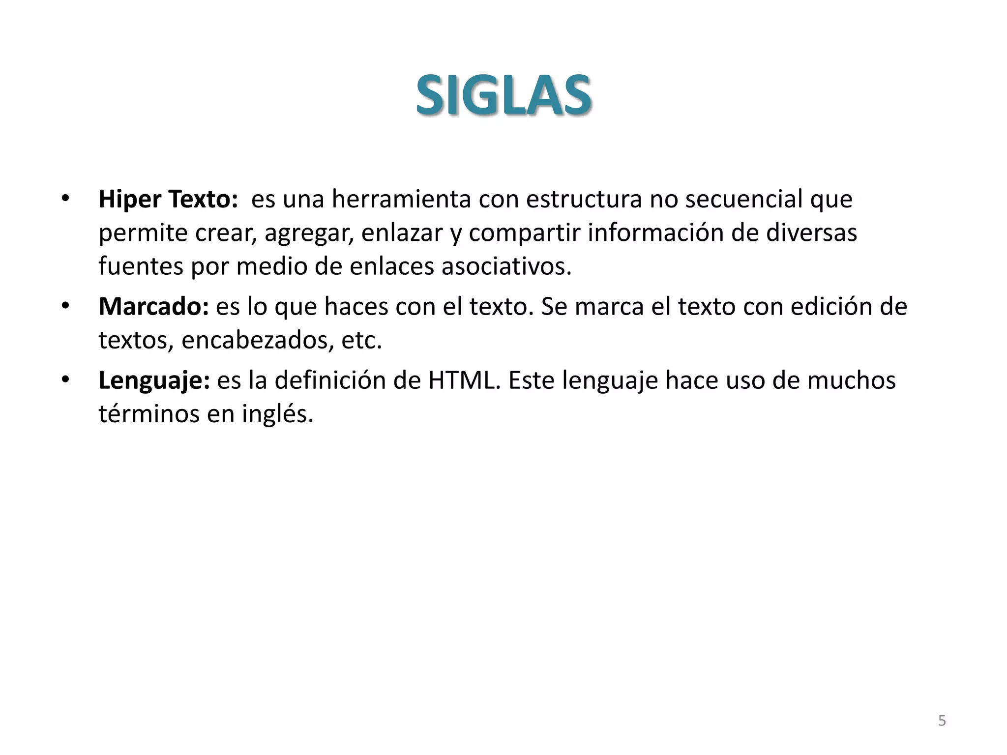 SIGLAS
• Hiper Texto: es una herramienta con estructura no secuencial que
permite crear, agregar, enlazar y compartir información de diversas
fuentes por medio de enlaces asociativos.
• Marcado: es lo que haces con el texto. Se marca el texto con edición de
textos, encabezados, etc.
• Lenguaje: es la definición de HTML. Este lenguaje hace uso de muchos
términos en inglés.
5
 