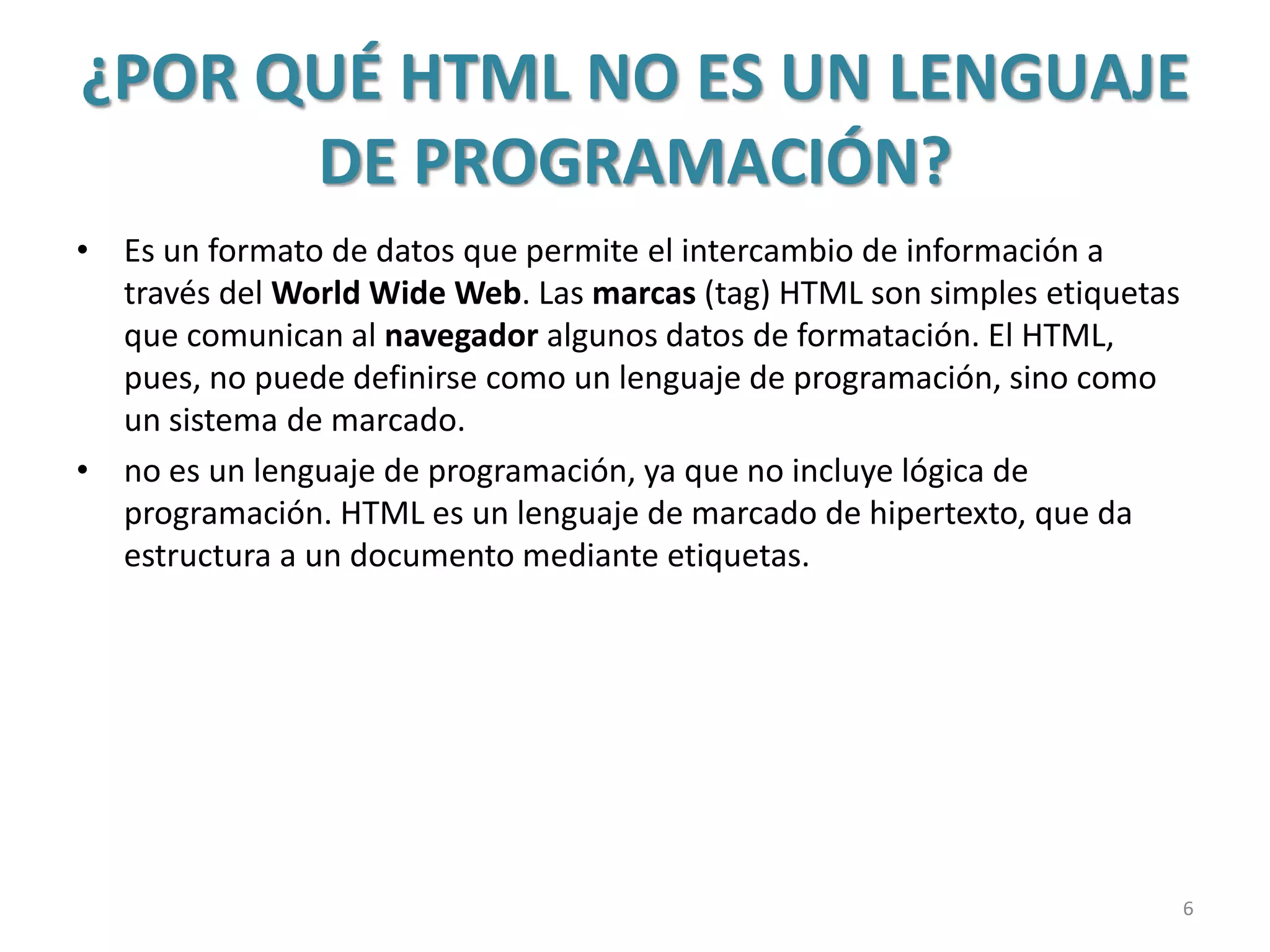 ¿POR QUÉ HTML NO ES UN LENGUAJE
DE PROGRAMACIÓN?
• Es un formato de datos que permite el intercambio de información a
través del World Wide Web. Las marcas (tag) HTML son simples etiquetas
que comunican al navegador algunos datos de formatación. El HTML,
pues, no puede definirse como un lenguaje de programación, sino como
un sistema de marcado.
• no es un lenguaje de programación, ya que no incluye lógica de
programación. HTML es un lenguaje de marcado de hipertexto, que da
estructura a un documento mediante etiquetas.
6
 