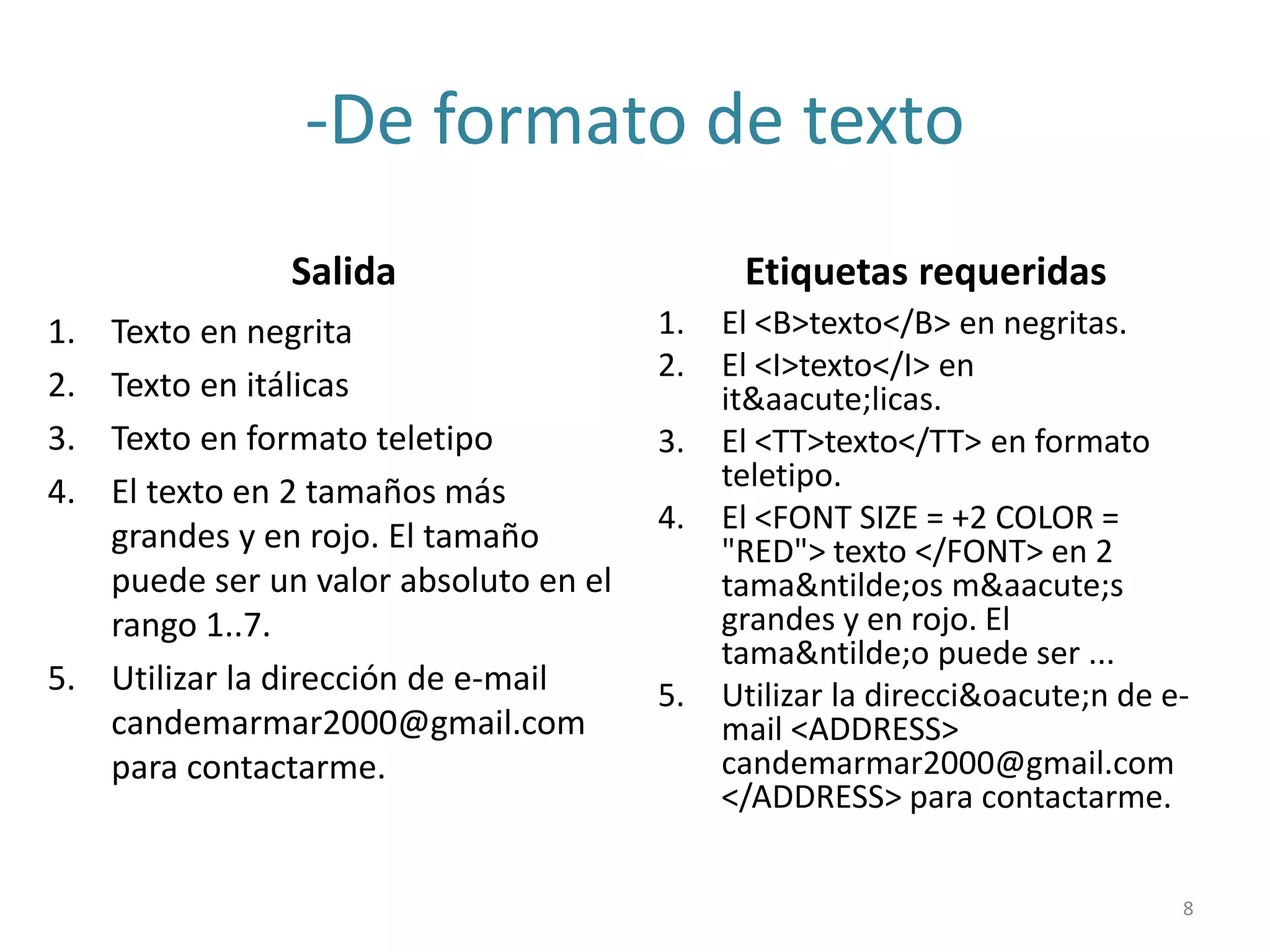 -De formato de texto
Salida
1. Texto en negrita
2. Texto en itálicas
3. Texto en formato teletipo
4. El texto en 2 tamaños más
grandes y en rojo. El tamaño
puede ser un valor absoluto en el
rango 1..7.
5. Utilizar la dirección de e-mail
candemarmar2000@gmail.com
para contactarme.
Etiquetas requeridas
1. El <B>texto</B> en negritas.
2. El <I>texto</I> en
it&aacute;licas.
3. El <TT>texto</TT> en formato
teletipo.
4. El <FONT SIZE = +2 COLOR =
"RED"> texto </FONT> en 2
tama&ntilde;os m&aacute;s
grandes y en rojo. El
tama&ntilde;o puede ser ...
5. Utilizar la direcci&oacute;n de e-
mail <ADDRESS>
candemarmar2000@gmail.com
</ADDRESS> para contactarme.
8
 