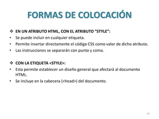 FORMAS DE COLOCACIÓN
 EN UN ATRIBUTO HTML, CON EL ATRIBUTO “STYLE”:
• Se puede incluir en cualquier etiqueta.
• Permite insertar directamente el código CSS como valor de dicho atributo.
• Las instrucciones se separarán con punto y coma.
 CON LA ETIQUETA <STYLE>:
• Esta permite establecer un diseño general que afectará al documento
HTML.
• Se incluye en la cabecera (<head>) del documento.
29
 