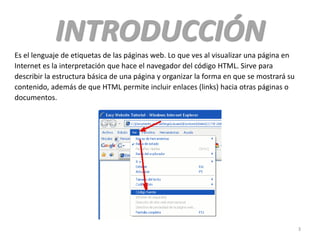 INTRODUCCIÓN
Es el lenguaje de etiquetas de las páginas web. Lo que ves al visualizar una página en
Internet es la interpretación que hace el navegador del código HTML. Sirve para
describir la estructura básica de una página y organizar la forma en que se mostrará su
contenido, además de que HTML permite incluir enlaces (links) hacia otras páginas o
documentos.
3
 