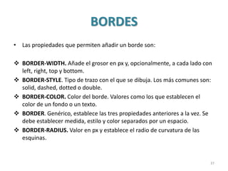 BORDES
• Las propiedades que permiten añadir un borde son:
 BORDER-WIDTH. Añade el grosor en px y, opcionalmente, a cada lado con
left, right, top y bottom.
 BORDER-STYLE. Tipo de trazo con el que se dibuja. Los más comunes son:
solid, dashed, dotted o double.
 BORDER-COLOR. Color del borde. Valores como los que establecen el
color de un fondo o un texto.
 BORDER. Genérico, establece las tres propiedades anteriores a la vez. Se
debe establecer medida, estilo y color separados por un espacio.
 BORDER-RADIUS. Valor en px y establece el radio de curvatura de las
esquinas.
37
 