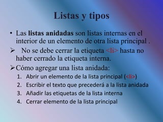 Listas y tipos
• Las listas anidadas son listas internas en el
interior de un elemento de otra lista principal .
 No se debe cerrar la etiqueta <li> hasta no
haber cerrado la etiqueta interna.
Cómo agregar una lista anidada:
1. Abrir un elemento de la lista principal (<li>)
2. Escribir el texto que precederá a la lista anidada
3. Añadir las etiquetas de la lista interna
4. Cerrar elemento de la lista principal
 