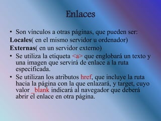 Enlaces
• Son vínculos a otras páginas, que pueden ser:
Locales( en el mismo servidor u ordenador)
Externas( en un servidor externo)
• Se utiliza la etiqueta <a> que englobará un texto y
una imagen que servirá de enlace a la ruta
especificada.
• Se utilizan los atributos href, que incluye la ruta
hacia la página con la que enlazará, y target, cuyo
valor _blank indicará al navegador que deberá
abrir el enlace en otra página.
 